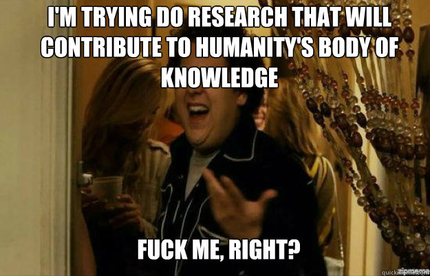 I'm trying do research that will contribute to humanity's body of knowledge FUCK ME, RIGHT?  fuck me right