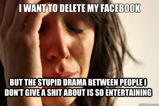 I want to delete my facebook but the stupid drama between people i don't give a shit about is so entertaining  FirstWorldProblems