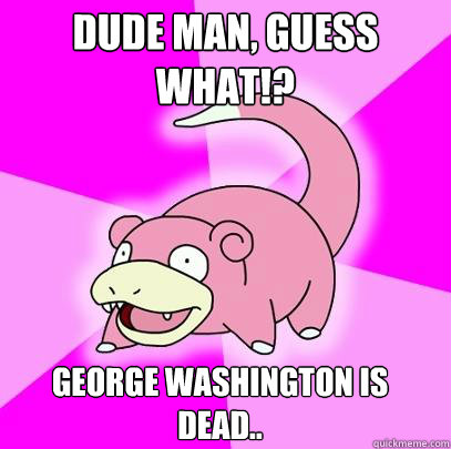 Dude man, guess what!? George Washington is dead..  Slowpoke