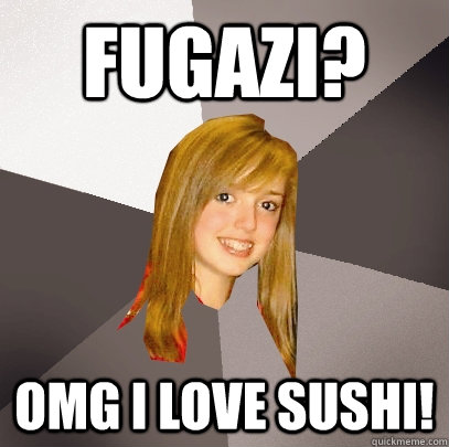 fugazi? OMG i love sushi!  Musically Oblivious 8th Grader