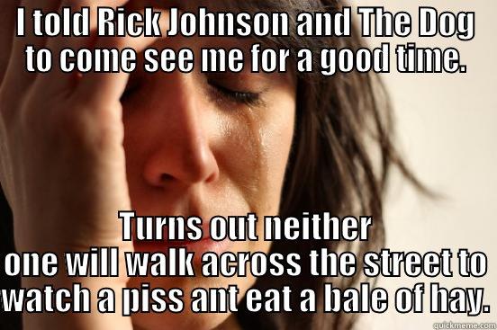 I TOLD RICK JOHNSON AND THE DOG TO COME SEE ME FOR A GOOD TIME. TURNS OUT NEITHER ONE WILL WALK ACROSS THE STREET TO WATCH A PISS ANT EAT A BALE OF HAY. First World Problems