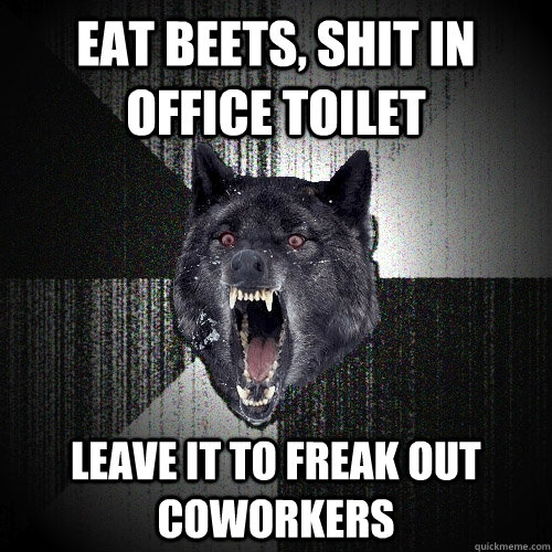 Eat beets, shit in office toilet Leave it to freak out coworkers  Insanity Wolf