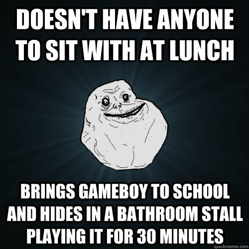 Doesn't have anyone to sit with at lunch Brings gameboy to school and hides in a bathroom stall playing it for 30 minutes  Forever Alone