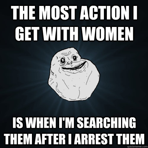 The most action I get with women Is when I'm searching them after I arrest them  Forever Alone