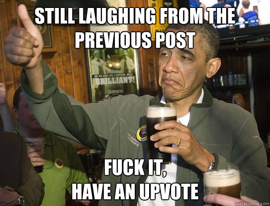 Still laughing from the previous post Fuck it,
have an upvote  Upvoting Obama