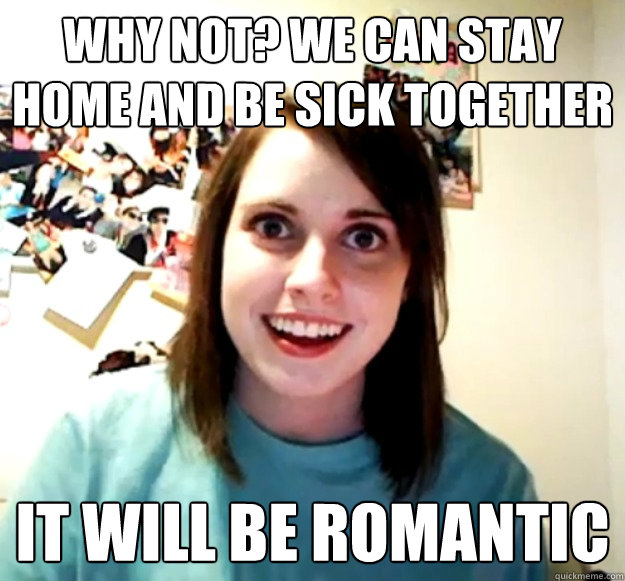 why not? we can stay home and be sick together it will be romantic  Overly Attached Girlfriend