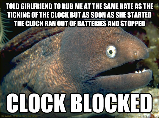 told girlfriend to rub me at the same rate as the ticking of the clock but as soon as she started the clock ran out of batteries and stopped clock blocked - told girlfriend to rub me at the same rate as the ticking of the clock but as soon as she started the clock ran out of batteries and stopped clock blocked  Bad Joke Eel