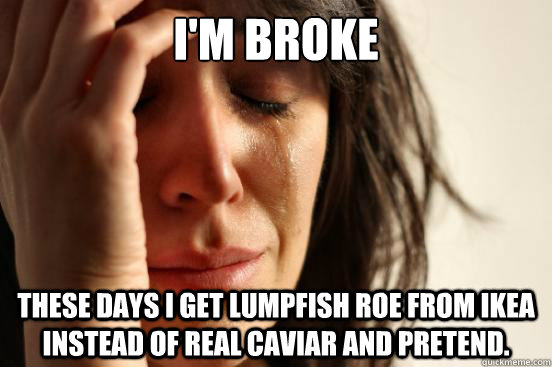 I'm broke These days I get lumpfish roe from Ikea instead of real caviar and pretend.  First World Problems