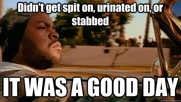 Didn't get spit on, urinated on, or stabbed IT WAS A GOOD DAY  It was a good day
