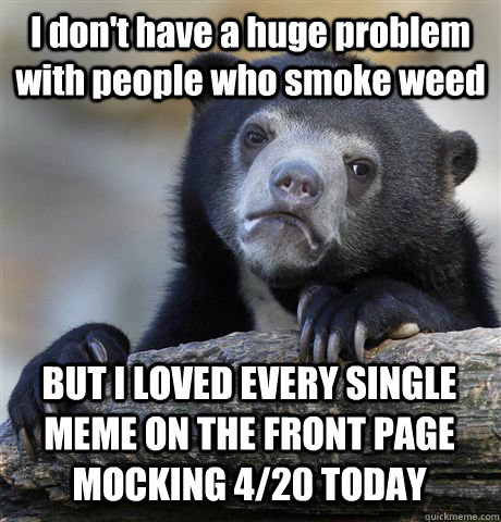 I don't have a huge problem with people who smoke weed BUT I LOVED EVERY SINGLE MEME ON THE FRONT PAGE MOCKING 4/20 TODAY  Confession Bear
