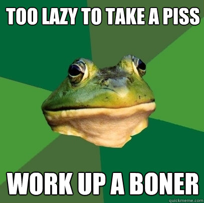 too lazy to take a piss work up a boner  Foul Bachelor Frog