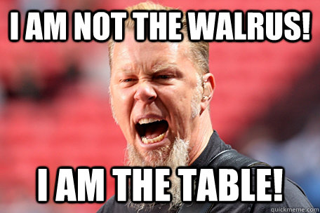i am not the walrus! I AM THE TABLE!  I AM THE TABLE - James Hetfield