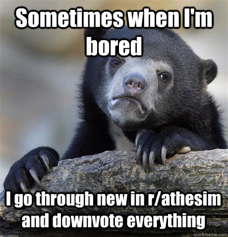 Sometimes when I'm bored I go through new in r/athesim and downvote everything  Confession Bear