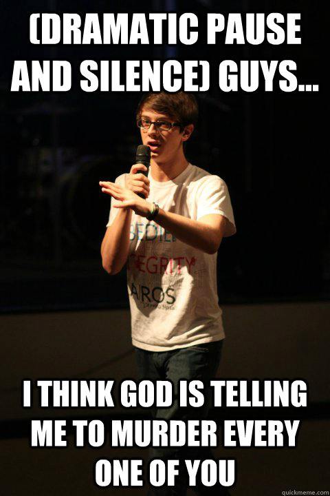 (Dramatic pause and silence) guys... I think God is telling me to murder every one of you  