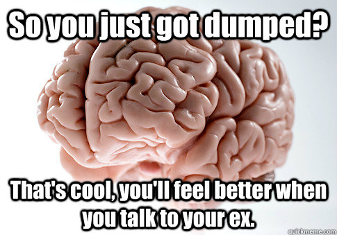 So you just got dumped? That's cool, you'll feel better when you talk to your ex.   Scumbag Brain