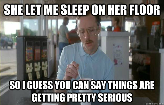 She let me sleep on her floor So I guess you can say things are getting pretty serious - She let me sleep on her floor So I guess you can say things are getting pretty serious  Things are getting pretty serious