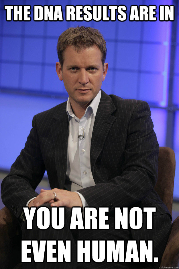 The DNA RESULTS ARE IN You are not even human. - The DNA RESULTS ARE IN You are not even human.  Jeremy Kyle