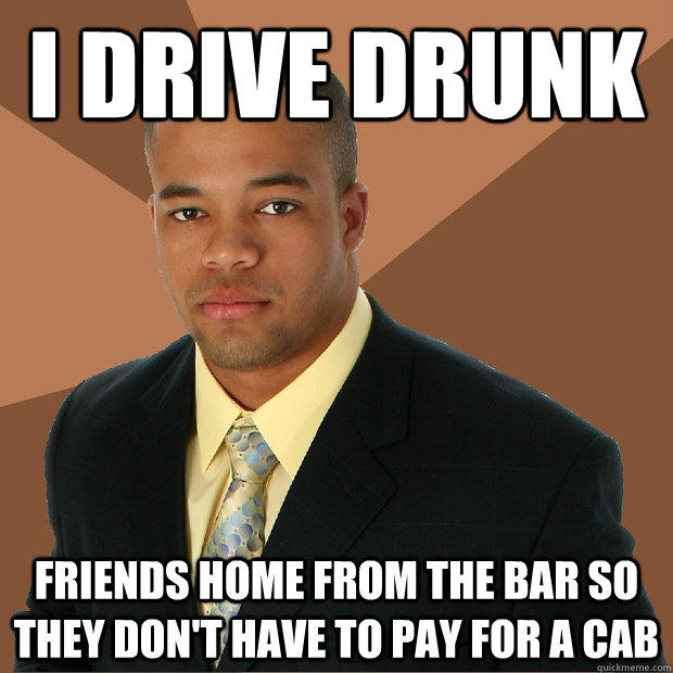 I drive drunk Friends home from the bar so they don't have to pay for a cab  