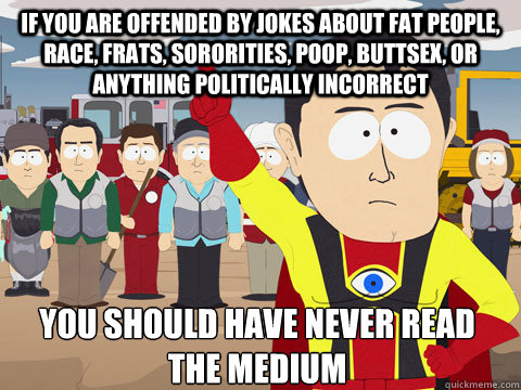 if you are offended by jokes about fat people, race, frats, sororities, poop, buttsex, or anything politically incorrect you should have never read the medium - if you are offended by jokes about fat people, race, frats, sororities, poop, buttsex, or anything politically incorrect you should have never read the medium  Captain Hindsight