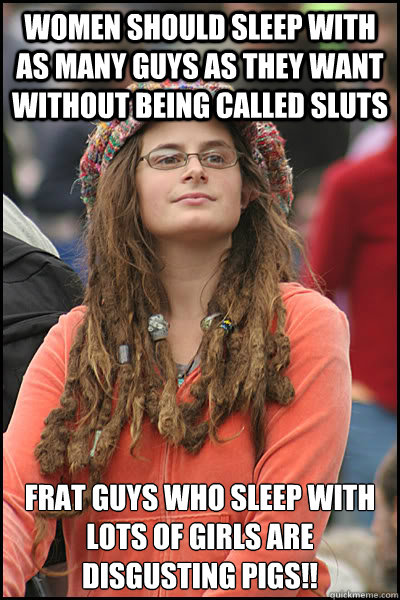 women should sleep with as many guys as they want without being called sluts frat guys who sleep with lots of girls are disgusting pigs!!  College Liberal