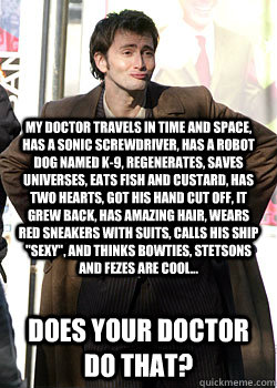 My Doctor travels in time and space, has a sonic screwdriver, has a robot dog named K-9, Regenerates, saves universes, eats fish and custard, has two hearts, got his hand cut off, it grew back, has amazing hair, wears red sneakers with suits, calls his sh  Doctor Who