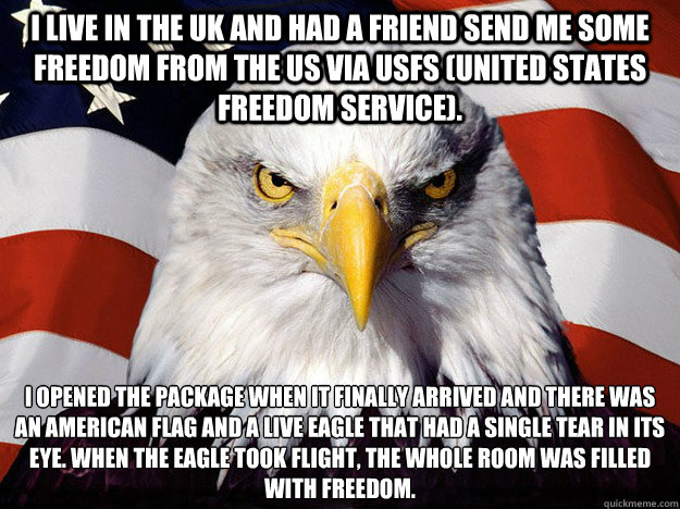 I live in the UK and had a friend send me some freedom from the US via USFS (United States Freedom Service). I opened the package when it finally arrived and there was an American Flag and a live Eagle that had a single tear in its eye. When the Eagle too - I live in the UK and had a friend send me some freedom from the US via USFS (United States Freedom Service). I opened the package when it finally arrived and there was an American Flag and a live Eagle that had a single tear in its eye. When the Eagle too  Evil American Eagle