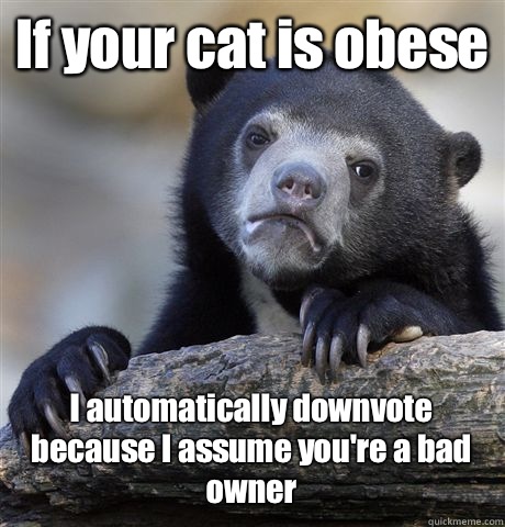 If your cat is obese  I automatically downvote because I assume you're a bad owner  - If your cat is obese  I automatically downvote because I assume you're a bad owner   Misc