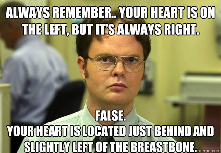 Always remember.. your heart is on the left, but it’s always right.
 False.
Your heart is located just behind and slightly left of the breastbone.  Dwight