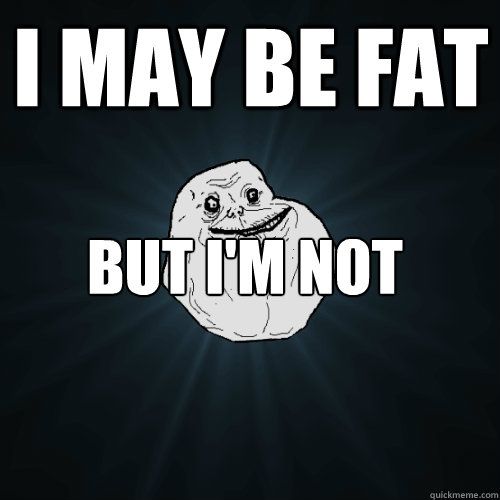 I may be fat But I'm not skinny and I'm proud  Forever Alone