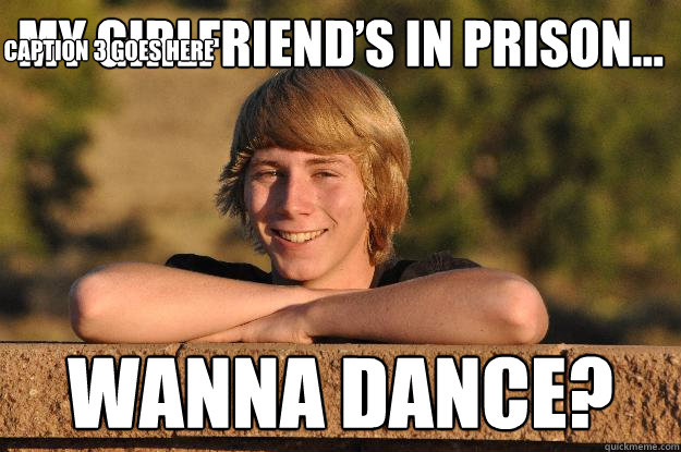 my girlfriend’s in prison… wanna dance? Caption 3 goes here  