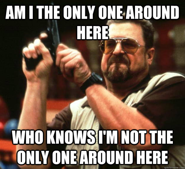 am I the only one around here who knows I'm not the only one around here - am I the only one around here who knows I'm not the only one around here  Angry Walter