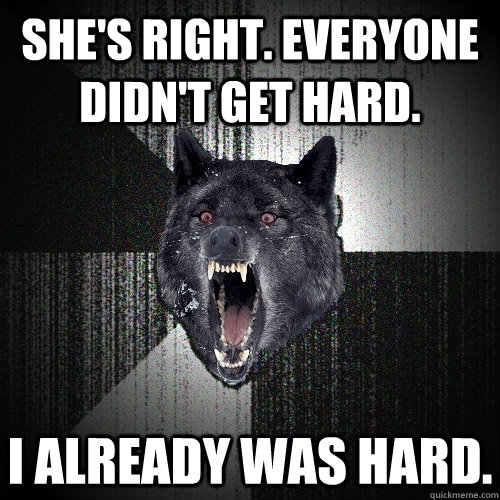 SHE'S RIGHT. EVERYONE DIDN'T GET HARD. I ALREADY WAS HARD.  Insanity Wolf