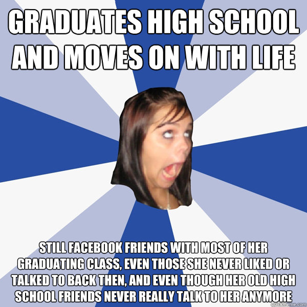 graduates high school and moves on with life still facebook friends with most of her graduating class, even those she never liked or talked to back then, and even though her old high school friends never really talk to her anymore  Annoying Facebook Girl