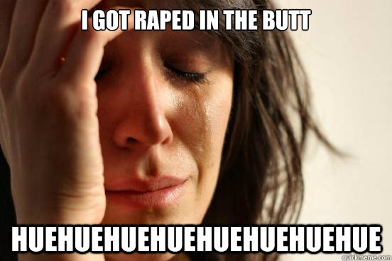 I got raped in the butt HUEHUEHUEHUEHUEHUEHUEHUE  First World Problems