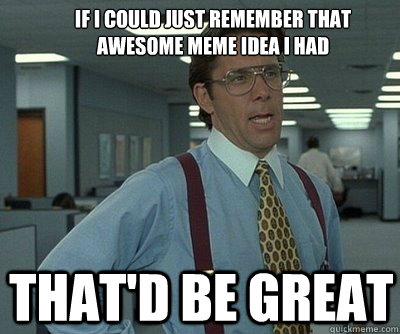 That'd be great If i could just remember that awesome meme idea i had  Office Space work this weekend