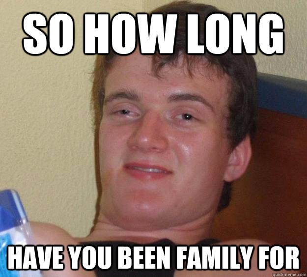 so HOw long have you been family for  10 Guy