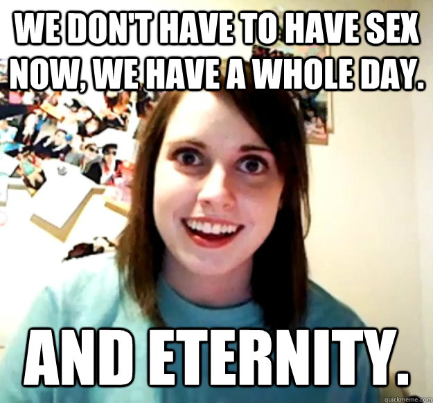 We don't have to have sex now, we have a whole day. and eternity.    Overly Attached Girlfriend