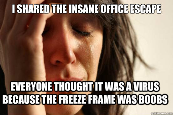 I shared the insane office escape everyone thought it was a virus because the freeze frame was boobs  First World Problems