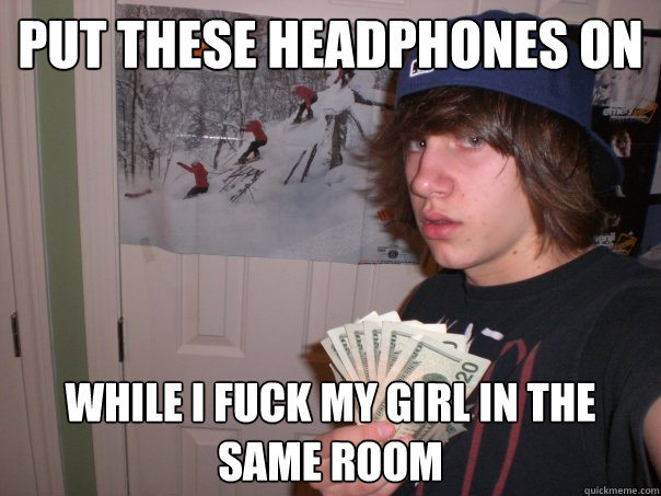 PUt these headphones on While i fuck my girl in the same room  