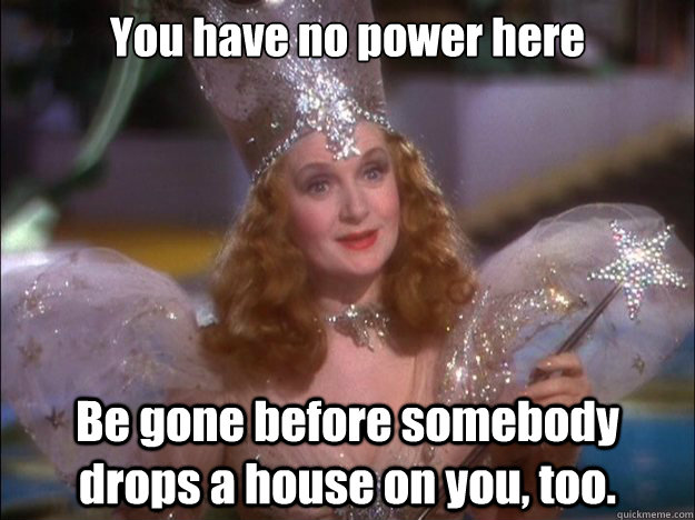 You have no power here Be gone before somebody drops a house on you, too.  - You have no power here Be gone before somebody drops a house on you, too.   Glinda the good witch