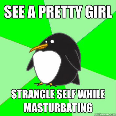 see a pretty girl  strangle self while masturbating - see a pretty girl  strangle self while masturbating  Super socially awkward penguin