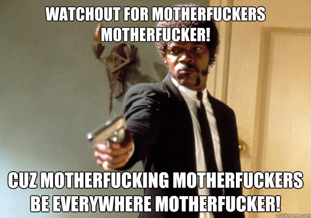 Watchout for MotherFuckers MotherFucker! Cuz Motherfucking MotherFuckers be everywhere MotherFucker!  Samuel L Jackson