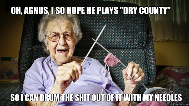 oh, Agnus, i so hope he plays ''dry county'' so i can drum the shit out of it with my needles - oh, Agnus, i so hope he plays ''dry county'' so i can drum the shit out of it with my needles  Misc