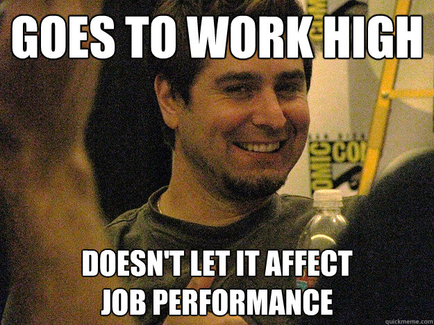 Goes to work high doesn't let it affect
job performance  