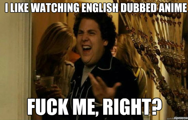 I like watching English dubbed anime FUCK ME, RIGHT?  fuck me right