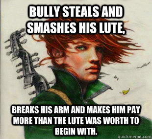 Bully steals and smashes his lute, Breaks his arm and makes him pay more than the lute was worth to begin with. - Bully steals and smashes his lute, Breaks his arm and makes him pay more than the lute was worth to begin with.  Socially Awkward Kvothe