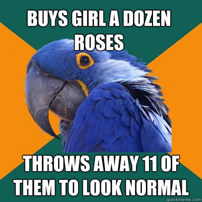 buys GIrl a dozen roses throws away 11 of them to look normal  Paranoid Parrot