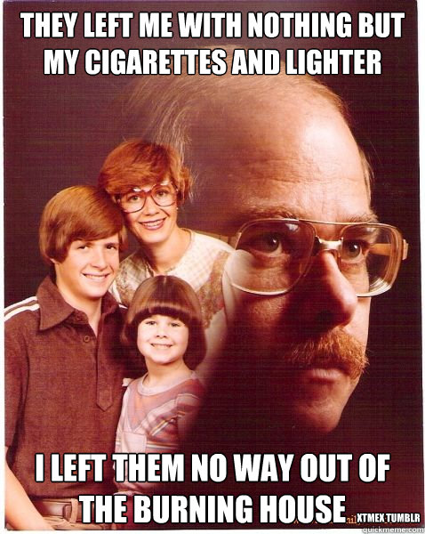 They left me with nothing but my cigarettes and lighter I left them no way out of the burning house xtmex tumblr - They left me with nothing but my cigarettes and lighter I left them no way out of the burning house xtmex tumblr  Vengeance Dad