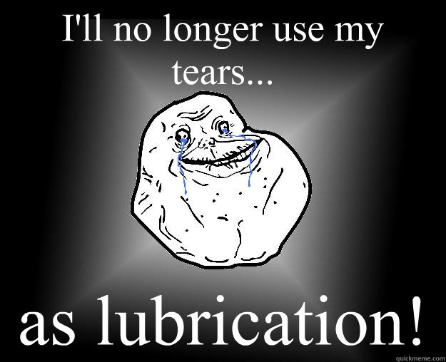 I'll no longer use my tears... as lubrication!  