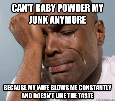 can't baby powder my junk anymore because my wife blows me constantly and doesn't like the taste - can't baby powder my junk anymore because my wife blows me constantly and doesn't like the taste  First World Guy Problems